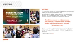 On Monday Isobar ran a two-hour workshop for a large room full of people keen
to learn more about data-driven experience design.
As a first-time SXSW presenter, Strategy Director Tim Dunn wanted to avoid
a common error of some workshops, where attendees expect to actually do
something but find that the opportunities for real action are limited.
As such, our workshop was designed to be almost all interaction. Our ambition
was not a small one – to design a complete digital experience for four major
industry verticals from scratch: Health Plans, Sportswear, Cable Provider, and
Automotive.
Check out the full recap here.
#KILLTHESPAM
“Our ambition was not a small one – to design a complete
digital experience for 4 major industry verticals – Health Plans,
Sportswear, Cable Provider and Automotive – from scratch.”
- DIRECTOR OF STRATEGY, TIM DUNN
FAVORITE SESSIONS
 