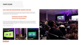 One of our favorite sessions this year was by LEGO Group and Cartoon Network. Both
companies have found themselves naturally drawn together to partner on new ways of
telling stories for their shared audience.
This session outlined their collaboration and shared two of their recent hits, Ninjago and
Mixels. They even revealed a new LEGO set, “Adventure Time.” During the talk, a LEGO
master builder put together a collage of 1x1 LEGO plates and at the end, a lucky audience
member got to take it home.
Check out the full talk here.
#LEGO: GROUP AND CARTOON NETWORK: BUILDING FUTURE FANS
FAVORITE SESSIONS
“Partnering on new ways of telling
stories for their shared audience”
 