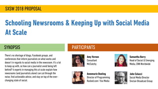 SXSW 2018 PROPOSAL
Schooling Newsrooms & Keeping Up with Social Media
At Scale
SYNOPSIS
There’s no shortage of blogs, Facebook groups, and
conferences that inform journalists on what works and
doesn’t in regards to social media in the newsroom. It’s a lot
to keep up with, so how can a journalist avoid being left
behind? 4 experts in managing this at scale explain how
newsrooms (and journalists alone) can cut through the
noise, find actionable advice, and stay on top of the ever-
changing state of social.
PARTICIPANTS
John Colucci
Social Media Director
Sinclair Broadcast Group
Amy Vernon
Consultant
McClatchy
Samantha Barry
Head of Social & Emerging
Media, CNN Worldwide
Annemarie Dooling
Director of Programming
Racked.com / Vox Media
 