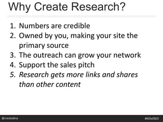 Why Create Research?
1. Numbers are credible
2. Owned by you, making your site the
primary source
3. The outreach can grow your network
4. Support the sales pitch
5. Research gets more links and shares
than other content
@crestodina #ROIofSEO
 