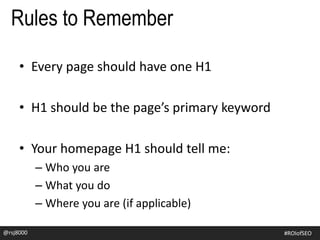 • Every page should have one H1
• H1 should be the page’s primary keyword
• Your homepage H1 should tell me:
– Who you are
– What you do
– Where you are (if applicable)
Rules to Remember
@rsj8000 #ROIofSEO
 