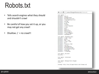 Robots.txt
@rsj8000 #SEOforROI@rsj8000 #ROIofSEO
• Tells search engines what they should
and shouldn’t crawl
• Be careful of how you set it up, or you
may not get any crawl!
• Disallow: / = no crawl!!
 