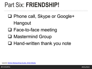  Phone call, Skype or Google+
Hangout
 Face-to-face meeting
 Mastermind Group
 Hand-written thank you note
Part Six: FRIENDSHIP!
source: Online Networking Guide, Orbit Media
@crestodina@crestodina #ROIofSEO
 