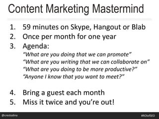 Content Marketing Mastermind
1. 59 minutes on Skype, Hangout or Blab
2. Once per month for one year
3. Agenda:
“What are you doing that we can promote”
“What are you writing that we can collaborate on”
“What are you doing to be more productive?”
“Anyone I know that you want to meet?”
4. Bring a guest each month
5. Miss it twice and you’re out!
@crestodina@crestodina #ROIofSEO
 