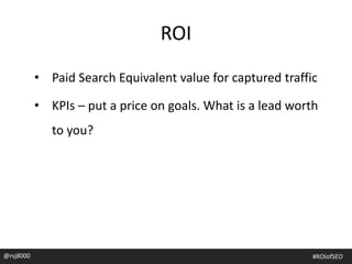 ROI
• Paid Search Equivalent value for captured traffic
• KPIs – put a price on goals. What is a lead worth
to you?
@rsj8000 #ROIofSEO
 
