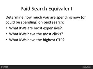 Paid Search Equivalent
Determine how much you are spending now (or
could be spending) on paid search:
• What KWs are most expensive?
• What KWs have the most clicks?
• What KWs have the highest CTR?
@rsj8000 #ROIofSEO
 