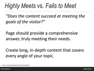 “Does the content succeed at meeting the
goals of the visitor?”
Page should provide a comprehensive
answer, truly meeting their needs.
Create long, in-depth content that covers
every angle of your topic.
Highly Meets vs. Fails to Meet
source: Search Quality Evaluator Guidelines
@crestodina@crestodina #ROIofSEO
 