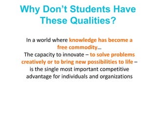 Why Don’t Students Have
These Qualities?
In a world where knowledge has become a
free commodity…
The capacity to innovate – to solve problems
creatively or to bring new possibilities to life –
is the single most important competitive
advantage for individuals and organizations
 