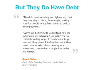 But They Do Have Debt
Janet Yellen
Chair of the Board of Governors of the Federal
Reserve System
“The debt loads certainly are high enough that
they may play a role in, for example, making it
hard for people to buy first homes, to build a
down payment…”
“We’re just beginning to understand how the
millennials are behaving,” she said. “They’re
certainly waiting longer to buy houses, to get
married, they have a lot of student debt, they
seem quite worried about housing as an
investment, they’ve had a tough time in the
job market.”
“
”
 