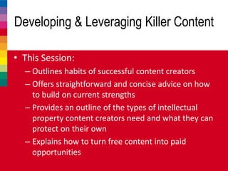 Developing & Leveraging Killer Content
• This Session:
– Outlines habits of successful content creators
– Offers straightforward and concise advice on how
to build on current strengths
– Provides an outline of the types of intellectual
property content creators need and what they can
protect on their own
– Explains how to turn free content into paid
opportunities
 