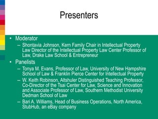 Presenters
• Moderator
– Shontavia Johnson, Kern Family Chair in Intellectual Property
Law Director of the Intellectual Property Law Center Professor of
Law, Drake Law School & Entrepreneur
• Panelists
– Tonya M. Evans, Professor of Law, University of New Hampshire
School of Law & Franklin Pierce Center for Intellectual Property
– W. Keith Robinson, Altshuler Distinguished Teaching Professor,
Co-Director of the Tsai Center for Law, Science and Innovation
and Associate Professor of Law, Southern Methodist University
Dedman School of Law
– Bari A. Williams, Head of Business Operations, North America,
StubHub, an eBay company
 