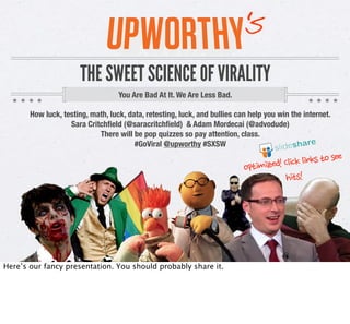 s
                                                                     ‘
                THE SWEET SCIENCE OF VIRALITY
                            You Are Bad At It. We Are Less Bad.

How luck, testing, math, luck, data, retesting, luck, and bullies can help you win the Internet.
             Sara Critchﬁeld (@saracritchﬁeld) & Adam Mordecai (@advodude)
                      There will be pop quizzes, so pay attention, class.
                                 #GoViral @Upworthy #SXSW

                                                                       imized!	
 