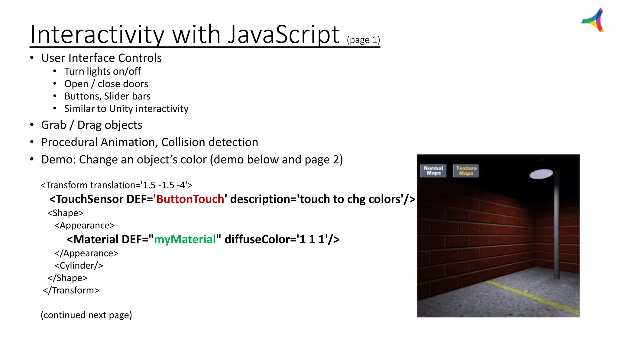Interactivity with JavaScript (page 1)
• User Interface Controls
• Turn lights on/off
• Open / close doors
• Buttons, Slider bars
• Similar to Unity interactivity
• Grab / Drag objects
• Procedural Animation, Collision detection
• Demo: Change an object’s color (demo below and page 2)
<Transform translation='1.5 -1.5 -4'>
<TouchSensor DEF='ButtonTouch' description='touch to chg colors'/>
<Shape>
<Appearance>
<Material DEF="myMaterial" diffuseColor='1 1 1'/>
</Appearance>
<Cylinder/>
</Shape>
</Transform>
(continued next page)
 