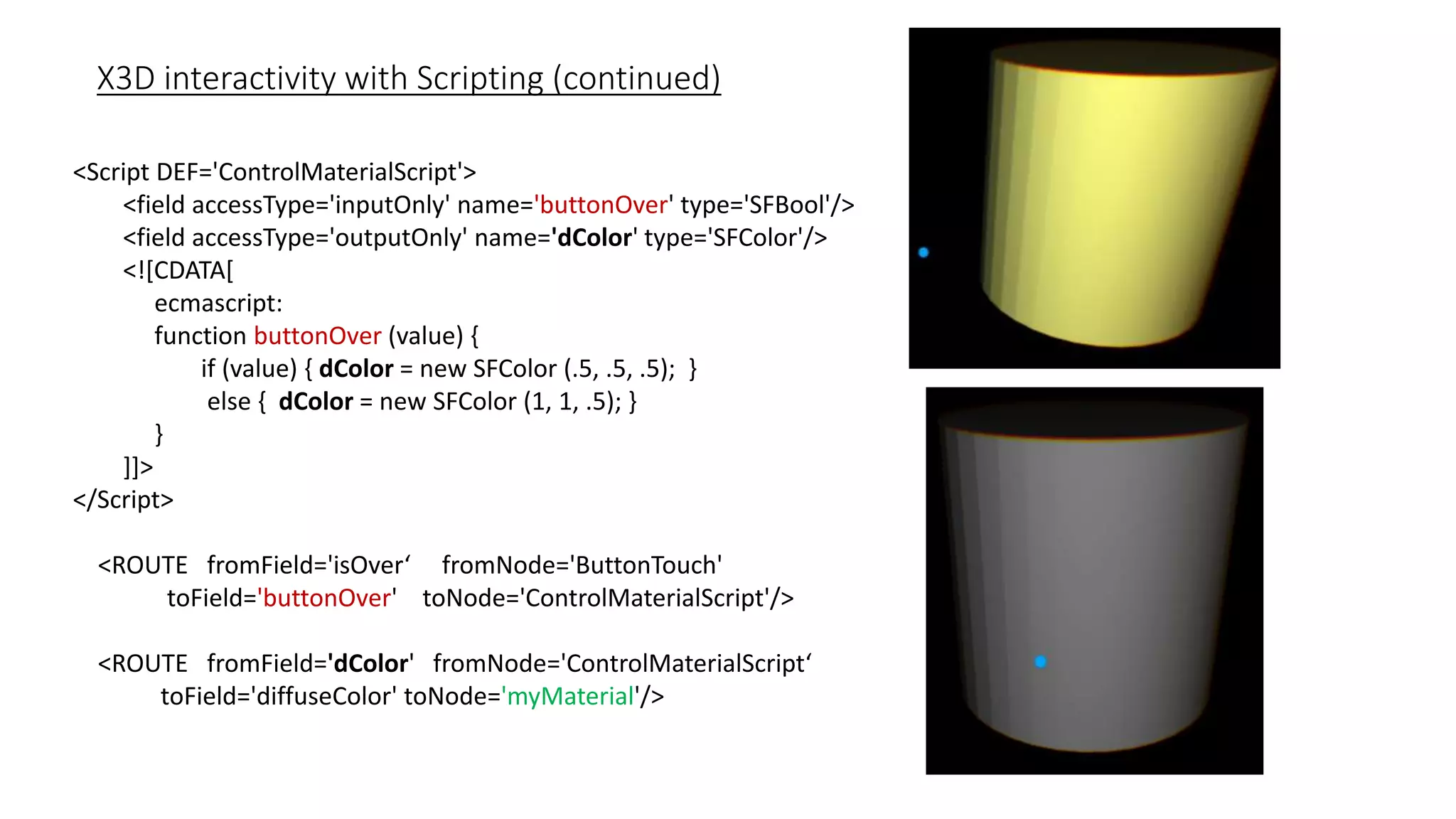 X3D interactivity with Scripting (continued)
<Script DEF='ControlMaterialScript'>
<field accessType='inputOnly' name='buttonOver' type='SFBool'/>
<field accessType='outputOnly' name='dColor' type='SFColor'/>
<![CDATA[
ecmascript:
function buttonOver (value) {
if (value) { dColor = new SFColor (.5, .5, .5); }
else { dColor = new SFColor (1, 1, .5); }
}
]]>
</Script>
<ROUTE fromField='isOver‘ fromNode='ButtonTouch'
toField='buttonOver' toNode='ControlMaterialScript'/>
<ROUTE fromField='dColor' fromNode='ControlMaterialScript‘
toField='diffuseColor' toNode='myMaterial'/>
 