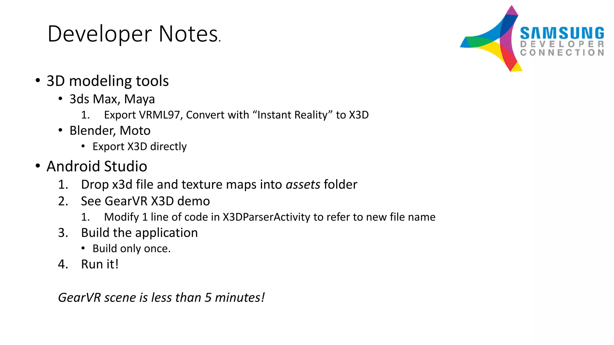 Developer Notes.
• 3D modeling tools
• 3ds Max, Maya
1. Export VRML97, Convert with “Instant Reality” to X3D
• Blender, Moto
• Export X3D directly
• Android Studio
1. Drop x3d file and texture maps into assets folder
2. See GearVR X3D demo
1. Modify 1 line of code in X3DParserActivity to refer to new file name
3. Build the application
• Build only once.
4. Run it!
GearVR scene is less than 5 minutes!
 