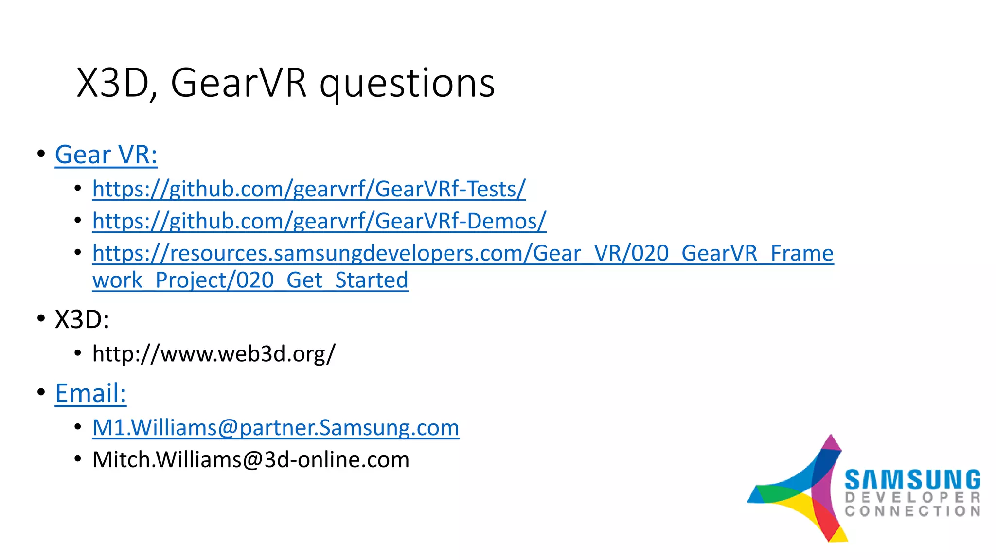 X3D, GearVR questions
• Gear VR:
• https://github.com/gearvrf/GearVRf-Tests/
• https://github.com/gearvrf/GearVRf-Demos/
• https://resources.samsungdevelopers.com/Gear_VR/020_GearVR_Frame
work_Project/020_Get_Started
• X3D:
• http://www.web3d.org/
• Email:
• M1.Williams@partner.Samsung.com
• Mitch.Williams@3d-online.com
 
