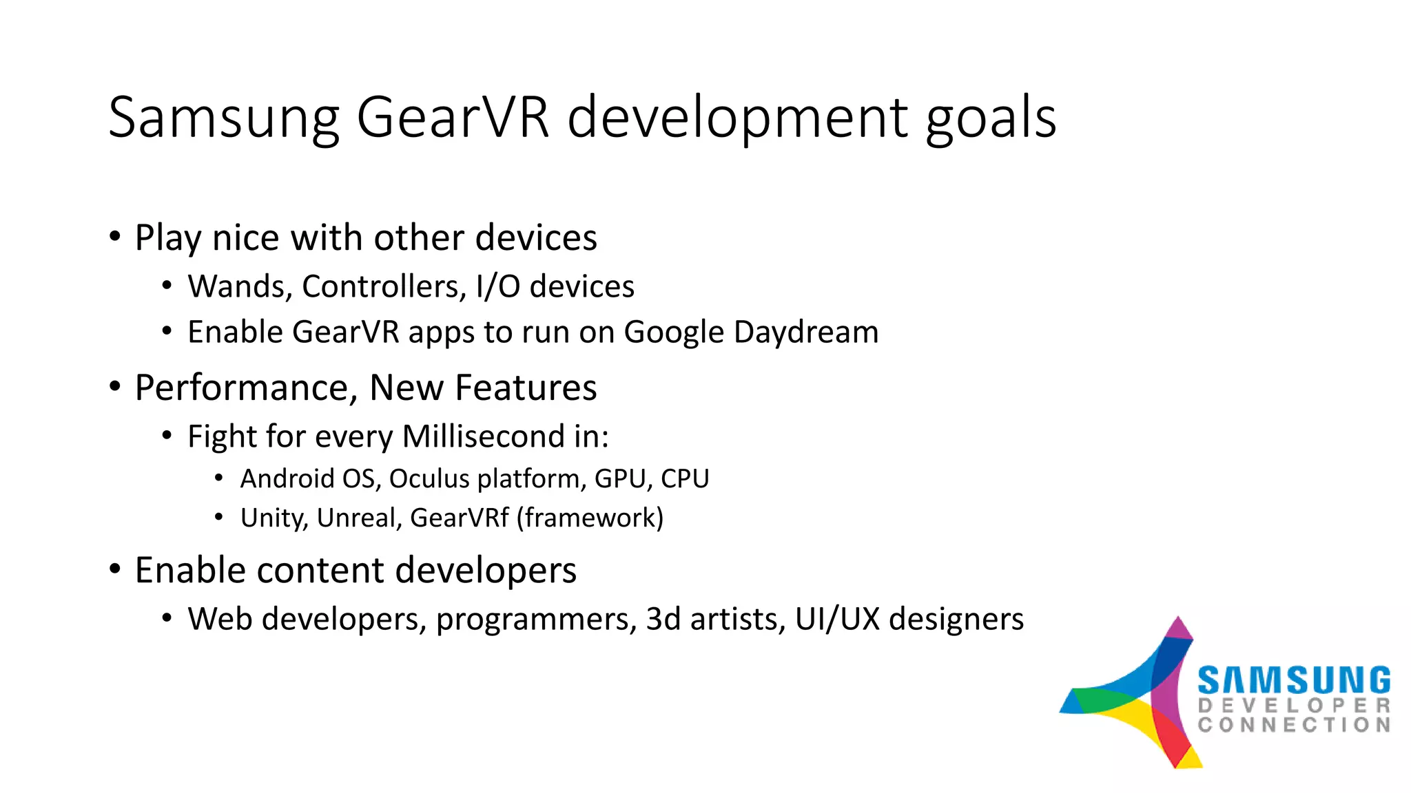 Samsung GearVR development goals
• Play nice with other devices
• Wands, Controllers, I/O devices
• Enable GearVR apps to run on Google Daydream
• Performance, New Features
• Fight for every Millisecond in:
• Android OS, Oculus platform, GPU, CPU
• Unity, Unreal, GearVRf (framework)
• Enable content developers
• Web developers, programmers, 3d artists, UI/UX designers
 