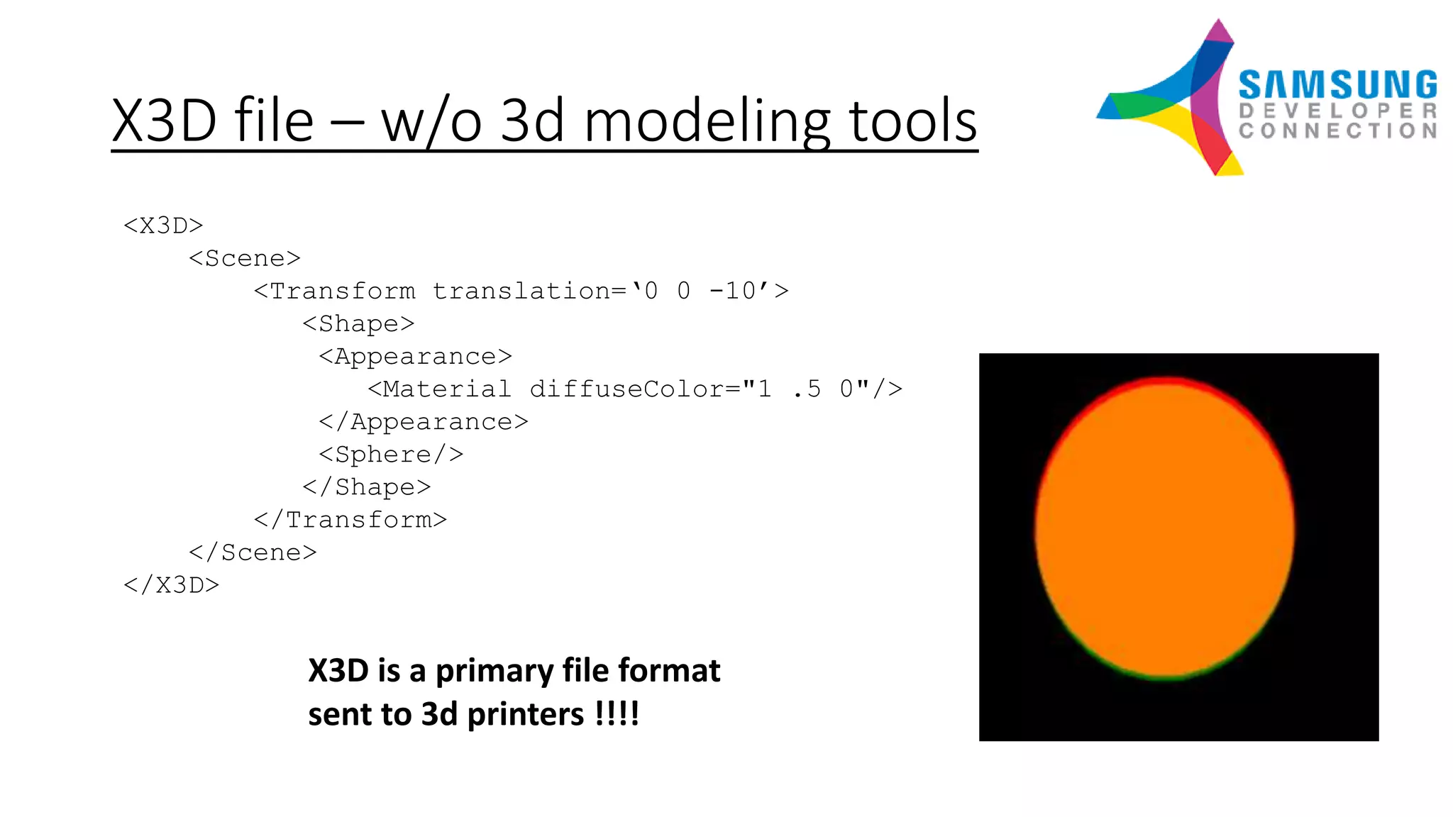 X3D file – w/o 3d modeling tools
<X3D>
<Scene>
<Transform translation=‘0 0 -10’>
<Shape>
<Appearance>
<Material diffuseColor="1 .5 0"/>
</Appearance>
<Sphere/>
</Shape>
</Transform>
</Scene>
</X3D>
X3D is a primary file format
sent to 3d printers !!!!
 