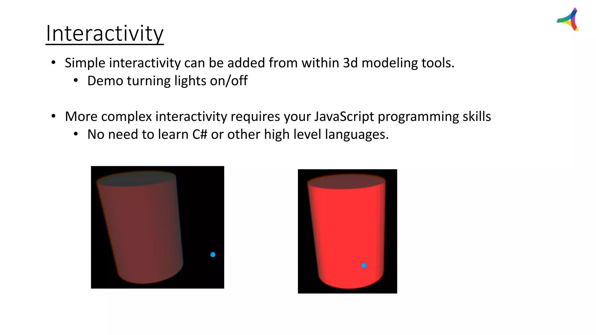 Interactivity
• Simple interactivity can be added from within 3d modeling tools.
• Demo turning lights on/off
• More complex interactivity requires your JavaScript programming skills
• No need to learn C# or other high level languages.
 