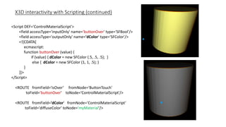 X3D interactivity with Scripting (continued)
<Script DEF='ControlMaterialScript'>
<field accessType='inputOnly' name='buttonOver' type='SFBool'/>
<field accessType='outputOnly' name='dColor' type='SFColor'/>
<![CDATA[
ecmascript:
function buttonOver (value) {
if (value) { dColor = new SFColor (.5, .5, .5); }
else { dColor = new SFColor (1, 1, .5); }
}
]]>
</Script>
<ROUTE fromField='isOver‘ fromNode='ButtonTouch'
toField='buttonOver' toNode='ControlMaterialScript'/>
<ROUTE fromField='dColor' fromNode='ControlMaterialScript‘
toField='diffuseColor' toNode='myMaterial'/>
 