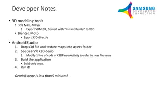 Developer Notes.
• 3D modeling tools
• 3ds Max, Maya
1. Export VRML97, Convert with “Instant Reality” to X3D
• Blender, Moto
• Export X3D directly
• Android Studio
1. Drop x3d file and texture maps into assets folder
2. See GearVR X3D demo
1. Modify 1 line of code in X3DParserActivity to refer to new file name
3. Build the application
• Build only once.
4. Run it!
GearVR scene is less than 5 minutes!
 