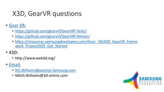 X3D, GearVR questions
• Gear VR:
• https://github.com/gearvrf/GearVRf-Tests/
• https://github.com/gearvrf/GearVRf-Demos/
• https://resources.samsungdevelopers.com/Gear_VR/020_GearVR_Frame
work_Project/020_Get_Started
• X3D:
• http://www.web3d.org/
• Email:
• M1.Williams@partner.Samsung.com
• Mitch.Williams@3d-online.com
 