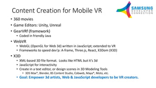 Content Creation for Mobile VR
• 360 movies
• Game Editors: Unity, Unreal
• GearVRf (framework)
• Coded in friendly Java
• WebVR
• WebGL (OpenGL for Web 3d) written in JavaScript; extended to VR
• Frameworks to speed dev’p: A-frame, Three.js, React, X3Dom (X3D)
• X3D
• XML-based 3D file format. Looks like HTML but it’s 3d
• JavaScript for interactivity
• Create in a text editor, or design scenes in 3D Modeling Tools
• 3DS Max*, Blender, BS Content Studio, Cobweb, Maya*, Moto, etc.
• Goal: Empower 3d artists, Web & JavaScript developers to be VR creators.
 