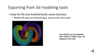 Exporting from 3d modeling tools
• Drop the file into Android Studio assets directory
• Mobile VR apps are Android apps, and use the same tools
Same X3D file can be embbeded
with <HTML> & <BODY> tags, and
displayed on the web.
 