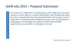 SxSW edu 2015 – Proposal Submission
The notion of a “flight plan” is used because, like a flight plan, our plan
requires us to fly high, to a specific destination, with checkpoints along
the way; it requires that we know the destination and we plan a route
to get there, considering the available resources, time and obstacles; it
encourages us to leverage the wind at our back that available
opportunities can provide; it challenges us to soar.
ProposalSubmission–NotPresentationDeck
Stephanie Elizalde, Dallas ISD
 
