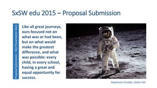 SxSW edu 2015 – Proposal SubmissionProposalSubmission–NotPresentationDeck
Like all great journeys,
ours focused not on
what was or had been,
but on what would
make the greatest
difference, and what
was possible: every
child, in every school,
having a great and
equal opportunity for
success.
Stephanie Elizalde, Dallas ISD
 