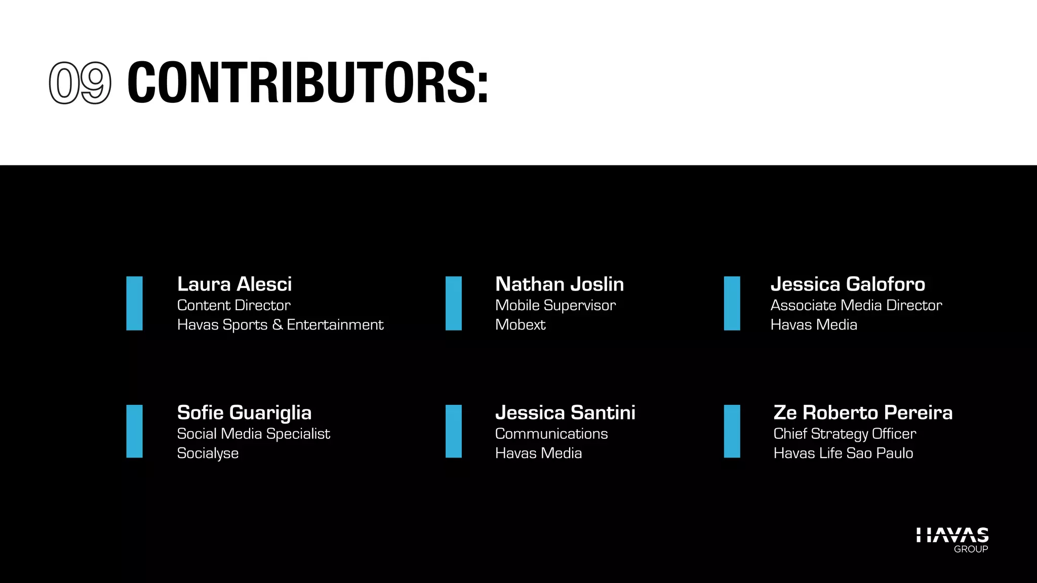 Laura Alesci
Content Director
Havas Sports & Entertainment
Nathan Joslin
Mobile Supervisor
Mobext
Jessica Galoforo
Associate Media Director
Havas Media
Ze Roberto Pereira
Chief Strategy Officer
Havas Life Sao Paulo
Sofie Guariglia
Social Media Specialist
Socialyse
Jessica Santini
Communications
Havas Media
CONTRIBUTORS:
 
