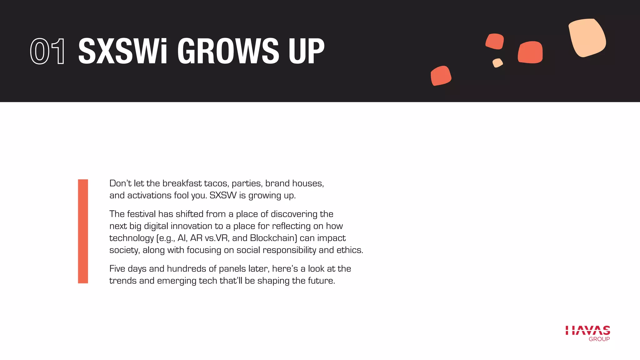 SXSWi GROWS UP
Don’t let the breakfast tacos, parties, brand houses,
and activations fool you. SXSW is growing up.
The festival has shifted from a place of discovering the
next big digital innovation to a place for reflecting on how
technology (e.g., AI, AR vs.VR, and Blockchain) can impact
society, along with focusing on social responsibility and ethics.
Five days and hundreds of panels later, here’s a look at the
trends and emerging tech that’ll be shaping the future.
 