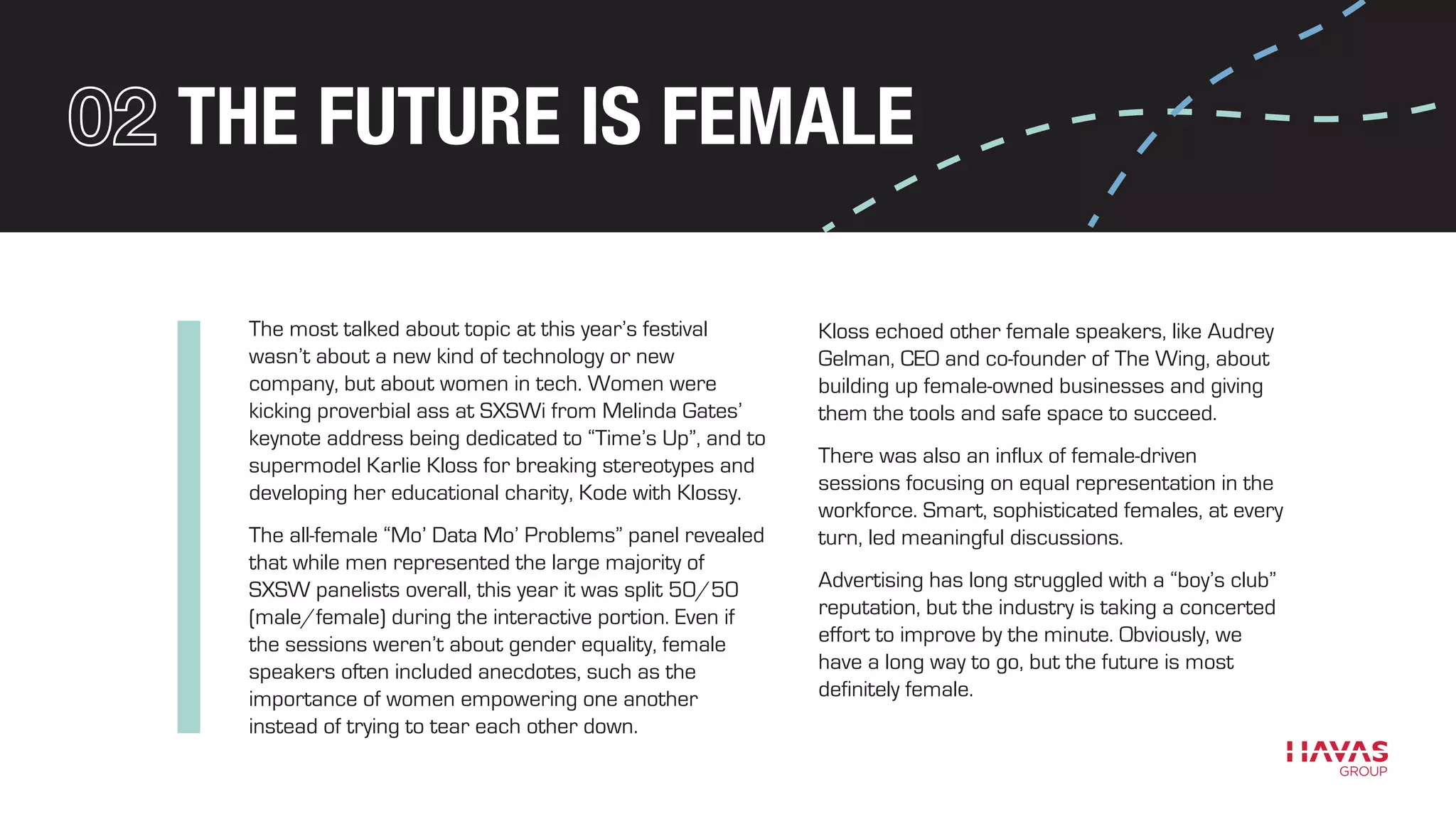 THE FUTURE IS FEMALE
The most talked about topic at this year’s festival
wasn’t about a new kind of technology or new
company, but about women in tech. Women were
kicking proverbial ass at SXSWi from Melinda Gates’
keynote address being dedicated to “Time’s Up”, and to
supermodel Karlie Kloss for breaking stereotypes and
developing her educational charity, Kode with Klossy.
The all-female “Mo’ Data Mo’ Problems” panel revealed
that while men represented the large majority of
SXSW panelists overall, this year it was split 50/50
(male/female) during the interactive portion. Even if
the sessions weren’t about gender equality, female
speakers often included anecdotes, such as the
importance of women empowering one another
instead of trying to tear each other down.
Kloss echoed other female speakers, like Audrey
Gelman, CEO and co-founder of The Wing, about
building up female-owned businesses and giving
them the tools and safe space to succeed.
There was also an influx of female-driven
sessions focusing on equal representation in the
workforce. Smart, sophisticated females, at every
turn, led meaningful discussions.
Advertising has long struggled with a “boy’s club”
reputation, but the industry is taking a concerted
effort to improve by the minute. Obviously, we
have a long way to go, but the future is most
definitely female.
 