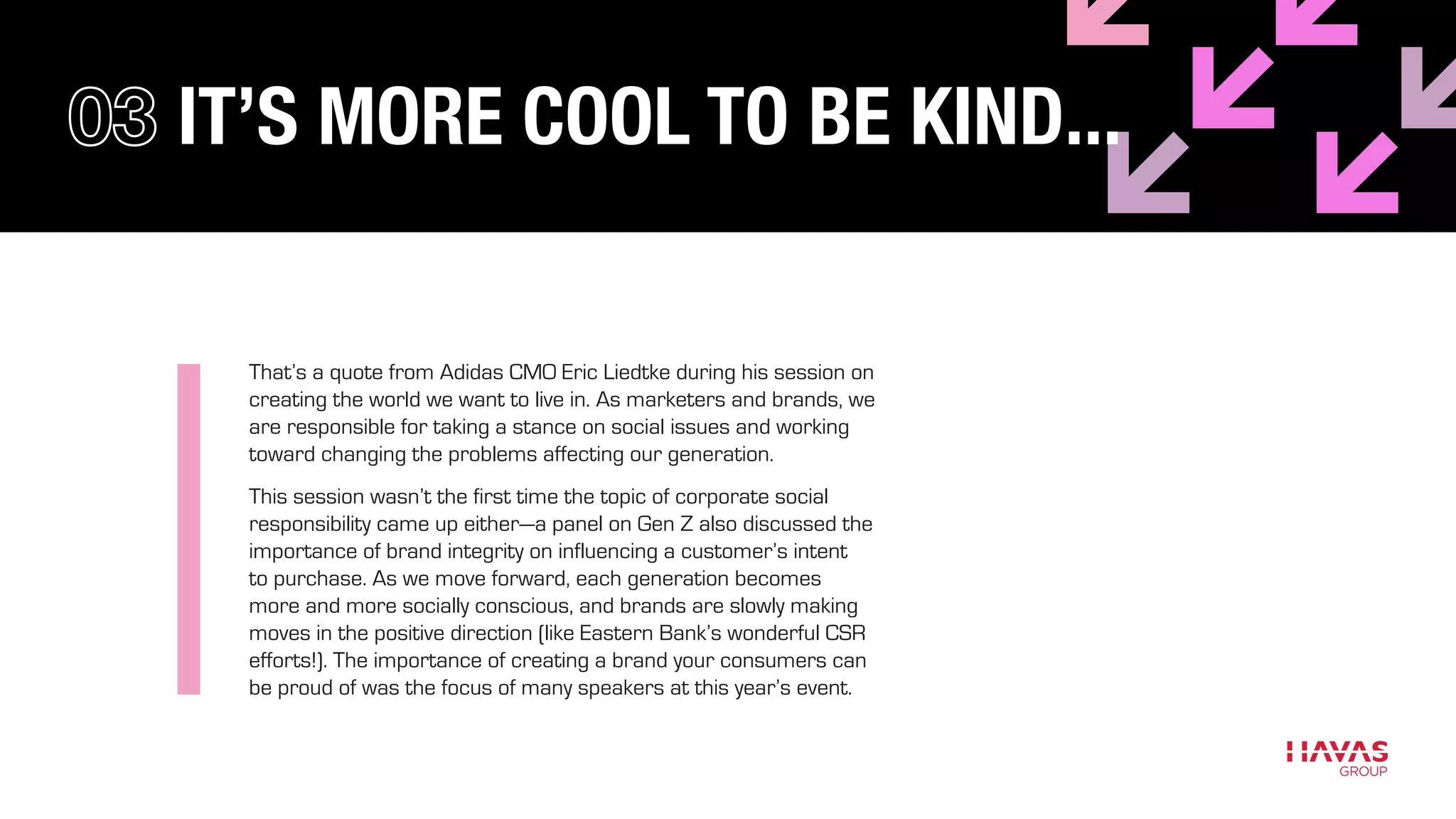 IT’S MORE COOL TO BE KIND...
That’s a quote from Adidas CMO Eric Liedtke during his session on
creating the world we want to live in. As marketers and brands, we
are responsible for taking a stance on social issues and working
toward changing the problems affecting our generation.
This session wasn’t the first time the topic of corporate social
responsibility came up either—a panel on Gen Z also discussed the
importance of brand integrity on influencing a customer’s intent
to purchase. As we move forward, each generation becomes
more and more socially conscious, and brands are slowly making
moves in the positive direction (like Eastern Bank’s wonderful CSR
efforts!). The importance of creating a brand your consumers can
be proud of was the focus of many speakers at this year’s event.
 