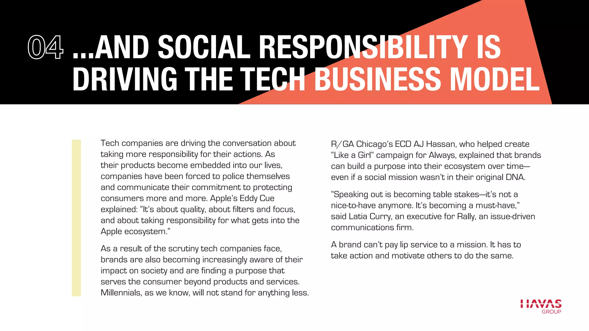 ...AND SOCIAL RESPONSIBILITY IS
DRIVING THE TECH BUSINESS MODEL
Tech companies are driving the conversation about
taking more responsibility for their actions. As
their products become embedded into our lives,
companies have been forced to police themselves
and communicate their commitment to protecting
consumers more and more. Apple’s Eddy Cue
explained: “It’s about quality, about filters and focus,
and about taking responsibility for what gets into the
Apple ecosystem.”
As a result of the scrutiny tech companies face,
brands are also becoming increasingly aware of their
impact on society and are finding a purpose that
serves the consumer beyond products and services.
Millennials, as we know, will not stand for anything less.
R/GA Chicago’s ECD AJ Hassan, who helped create
“Like a Girl” campaign for Always, explained that brands
can build a purpose into their ecosystem over time—
even if a social mission wasn’t in their original DNA.
“Speaking out is becoming table stakes—it’s not a
nice-to-have anymore. It’s becoming a must-have,”
said Latia Curry, an executive for Rally, an issue-driven
communications firm.
A brand can’t pay lip service to a mission. It has to
take action and motivate others to do the same.
 