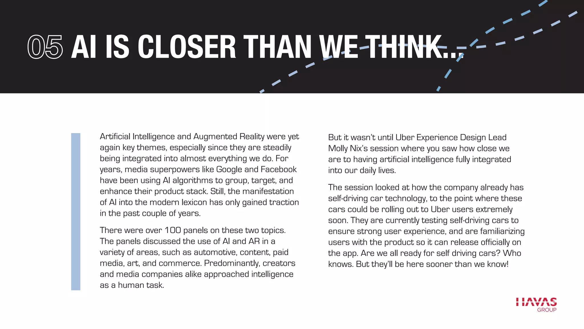 AI IS CLOSER THAN WE THINK...
Artificial Intelligence and Augmented Reality were yet
again key themes, especially since they are steadily
being integrated into almost everything we do. For
years, media superpowers like Google and Facebook
have been using AI algorithms to group, target, and
enhance their product stack. Still, the manifestation
of AI into the modern lexicon has only gained traction
in the past couple of years.
There were over 100 panels on these two topics.
The panels discussed the use of AI and AR in a
variety of areas, such as automotive, content, paid
media, art, and commerce. Predominantly, creators
and media companies alike approached intelligence
as a human task.
But it wasn’t until Uber Experience Design Lead
Molly Nix’s session where you saw how close we
are to having artificial intelligence fully integrated
into our daily lives.
The session looked at how the company already has
self-driving car technology, to the point where these
cars could be rolling out to Uber users extremely
soon. They are currently testing self-driving cars to
ensure strong user experience, and are familiarizing
users with the product so it can release officially on
the app. Are we all ready for self driving cars? Who
knows. But they’ll be here sooner than we know!
 