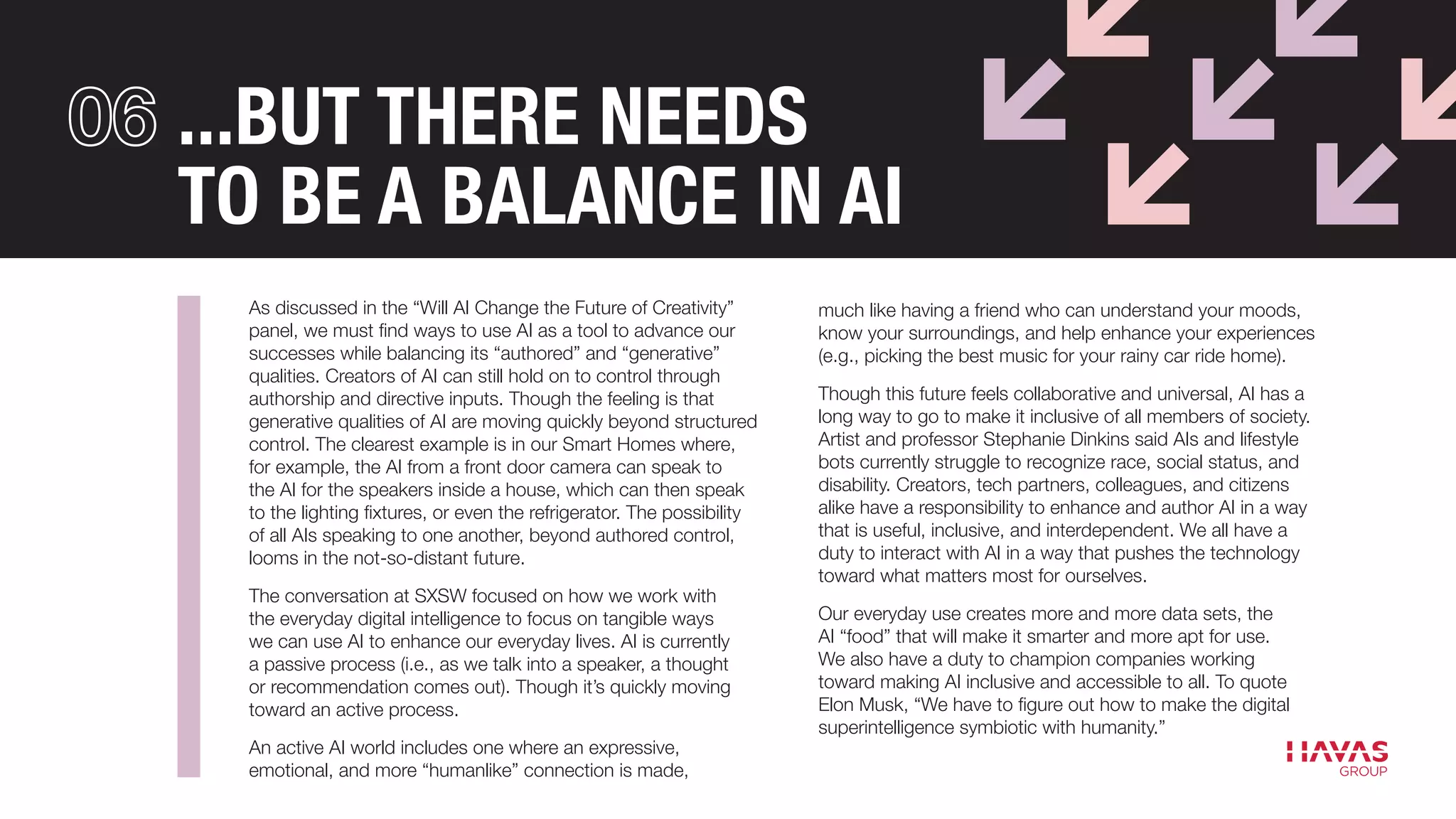 ...BUT THERE NEEDS
TO BE A BALANCE IN AI
As discussed in the “Will AI Change the Future of Creativity”
panel, we must find ways to use AI as a tool to advance our
successes while balancing its “authored” and “generative”
qualities. Creators of AI can still hold on to control through
authorship and directive inputs. Though the feeling is that
generative qualities of AI are moving quickly beyond structured
control. The clearest example is in our Smart Homes where,
for example, the AI from a front door camera can speak to
the AI for the speakers inside a house, which can then speak
to the lighting fixtures, or even the refrigerator. The possibility
of all AIs speaking to one another, beyond authored control,
looms in the not-so-distant future.
The conversation at SXSW focused on how we work with
the everyday digital intelligence to focus on tangible ways
we can use AI to enhance our everyday lives. AI is currently
a passive process (i.e., as we talk into a speaker, a thought
or recommendation comes out). Though it’s quickly moving
toward an active process.
An active AI world includes one where an expressive,
emotional, and more “humanlike” connection is made,
much like having a friend who can understand your moods,
know your surroundings, and help enhance your experiences
(e.g., picking the best music for your rainy car ride home).
Though this future feels collaborative and universal, AI has a
long way to go to make it inclusive of all members of society.
Artist and professor Stephanie Dinkins said AIs and lifestyle
bots currently struggle to recognize race, social status, and
disability. Creators, tech partners, colleagues, and citizens
alike have a responsibility to enhance and author AI in a way
that is useful, inclusive, and interdependent. We all have a
duty to interact with AI in a way that pushes the technology
toward what matters most for ourselves.
Our everyday use creates more and more data sets, the
AI “food” that will make it smarter and more apt for use.
We also have a duty to champion companies working
toward making AI inclusive and accessible to all. To quote
Elon Musk, “We have to figure out how to make the digital
superintelligence symbiotic with humanity.”
 