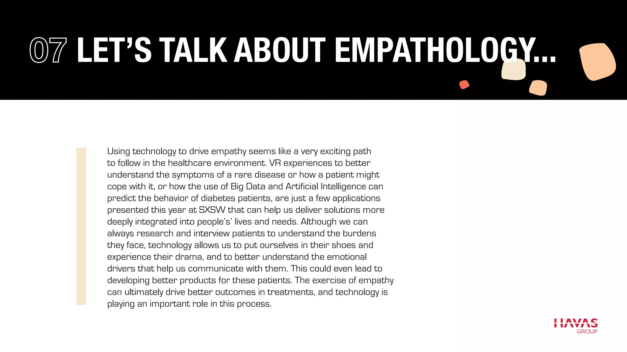 Using technology to drive empathy seems like a very exciting path
to follow in the healthcare environment. VR experiences to better
understand the symptoms of a rare disease or how a patient might
cope with it, or how the use of Big Data and Artificial Intelligence can
predict the behavior of diabetes patients, are just a few applications
presented this year at SXSW that can help us deliver solutions more
deeply integrated into people’s’ lives and needs. Although we can
always research and interview patients to understand the burdens
they face, technology allows us to put ourselves in their shoes and
experience their drama, and to better understand the emotional
drivers that help us communicate with them. This could even lead to
developing better products for these patients. The exercise of empathy
can ultimately drive better outcomes in treatments, and technology is
playing an important role in this process.
LET’S TALK ABOUT EMPATHOLOGY...
 