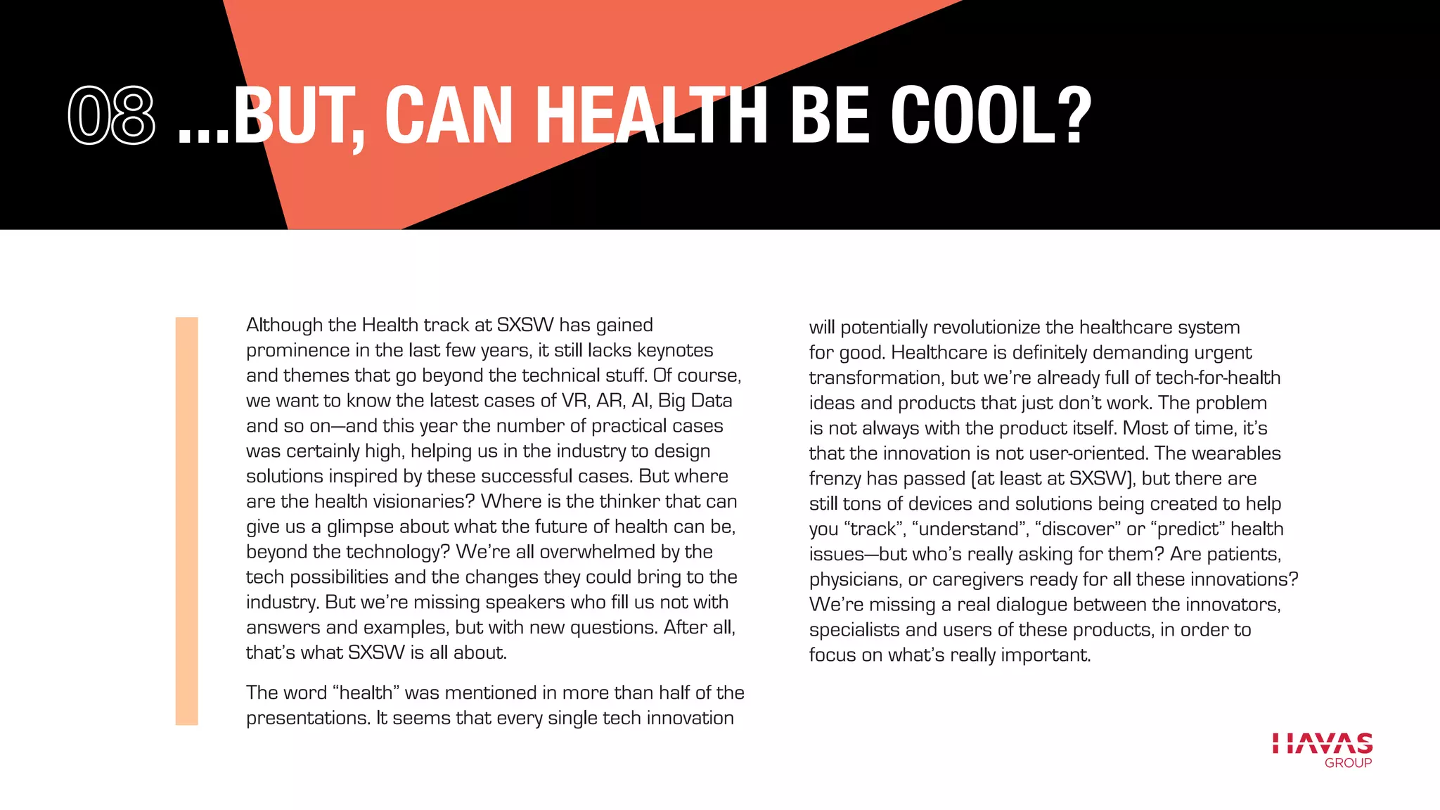 ...BUT, CAN HEALTH BE COOL?
Although the Health track at SXSW has gained
prominence in the last few years, it still lacks keynotes
and themes that go beyond the technical stuff. Of course,
we want to know the latest cases of VR, AR, AI, Big Data
and so on—and this year the number of practical cases
was certainly high, helping us in the industry to design
solutions inspired by these successful cases. But where
are the health visionaries? Where is the thinker that can
give us a glimpse about what the future of health can be,
beyond the technology? We’re all overwhelmed by the
tech possibilities and the changes they could bring to the
industry. But we’re missing speakers who fill us not with
answers and examples, but with new questions. After all,
that’s what SXSW is all about.
The word “health” was mentioned in more than half of the
presentations. It seems that every single tech innovation
will potentially revolutionize the healthcare system
for good. Healthcare is definitely demanding urgent
transformation, but we’re already full of tech-for-health
ideas and products that just don’t work. The problem
is not always with the product itself. Most of time, it’s
that the innovation is not user-oriented. The wearables
frenzy has passed (at least at SXSW), but there are
still tons of devices and solutions being created to help
you “track”, “understand”, “discover” or “predict” health
issues—but who’s really asking for them? Are patients,
physicians, or caregivers ready for all these innovations?
We’re missing a real dialogue between the innovators,
specialists and users of these products, in order to
focus on what’s really important.
 