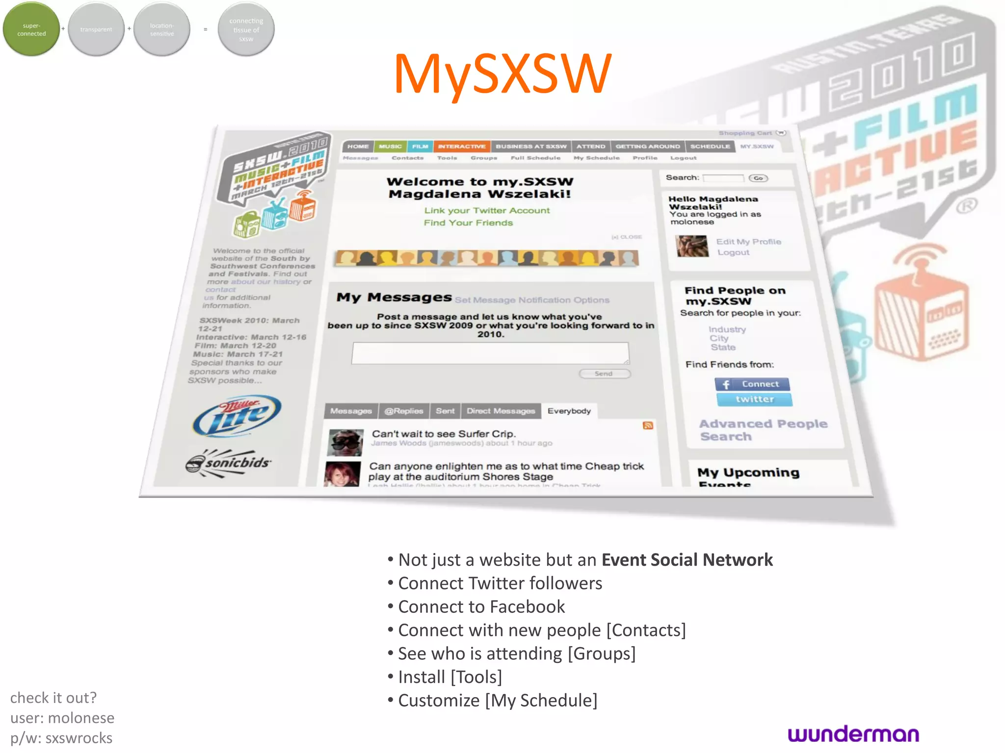 MySXSW




                 • Not just a website but an Event Social Network
                 • Connect Twitter followers
                 • Connect to Facebook
                 • Connect with new people [Contacts]
                 • See who is attending [Groups]
                 • Install [Tools]
check it out?    • Customize [My Schedule]
user: molonese
p/w: sxswrocks
 