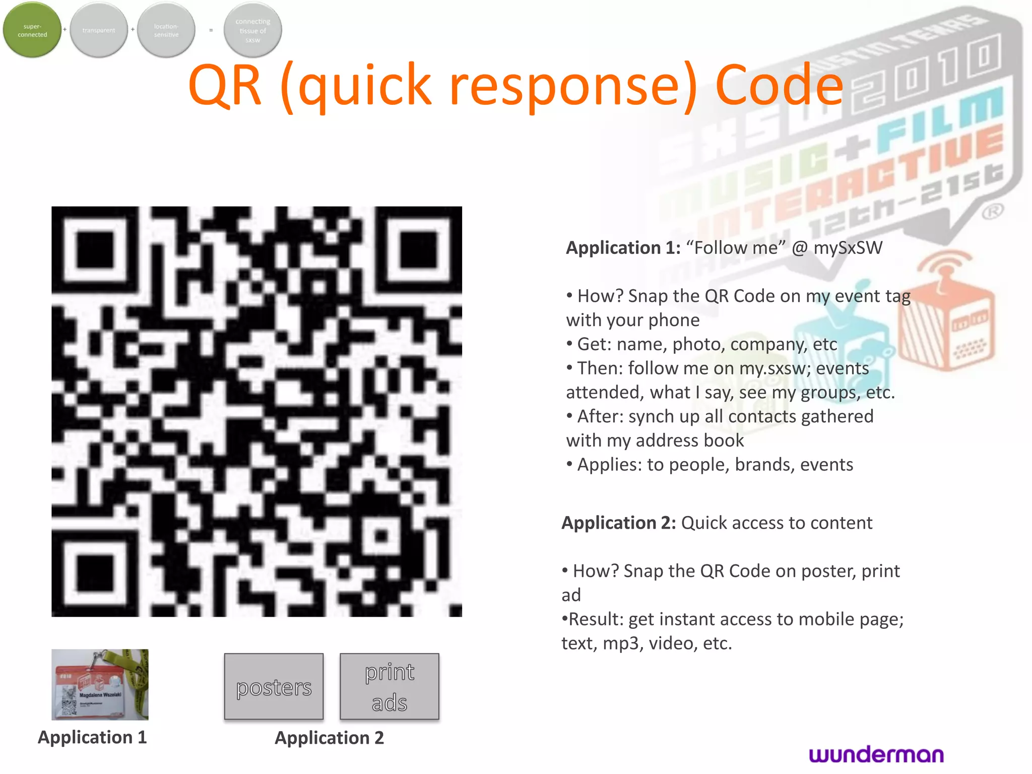 QR (quick response) Code

                                   Application 1: “Follow me” @ mySxSW

                                   • How? Snap the QR Code on my event tag
                                   with your phone
                                   • Get: name, photo, company, etc
                                   • Then: follow me on my.sxsw; events
                                   attended, what I say, see my groups, etc.
                                   • After: synch up all contacts gathered
                                   with my address book
                                   • Applies: to people, brands, events

                                   Application 2: Quick access to content

                                   • How? Snap the QR Code on poster, print
                                   ad
                                   •Result: get instant access to mobile page;
                                   text, mp3, video, etc.



Application 1      Application 2
 