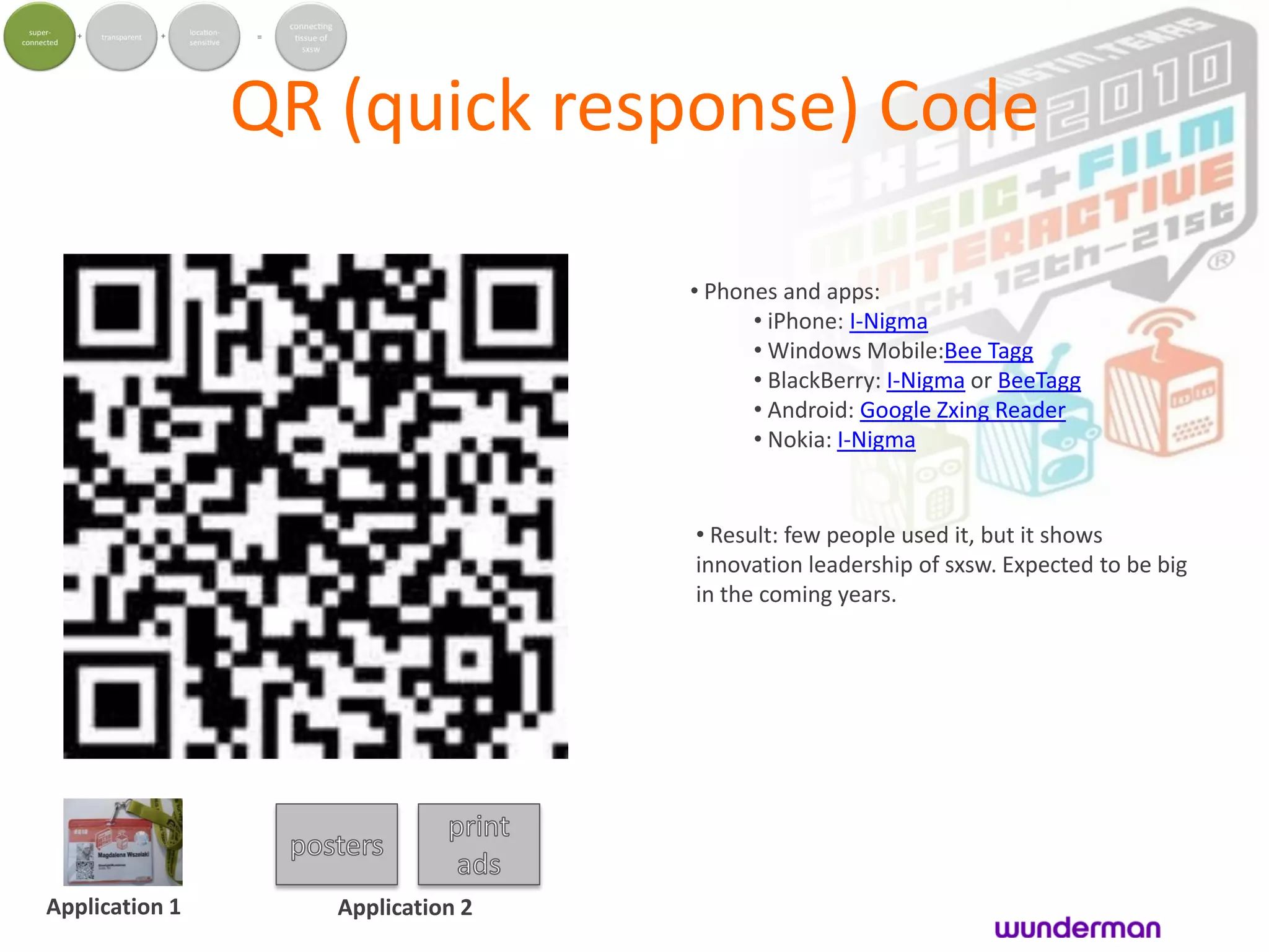 QR (quick response) Code

                                   • Phones and apps:
                                         • iPhone: I-Nigma
                                         • Windows Mobile:Bee Tagg
                                         • BlackBerry: I-Nigma or BeeTagg
                                         • Android: Google Zxing Reader
                                         • Nokia: I-Nigma


                                   • Result: few people used it, but it shows
                                   innovation leadership of sxsw. Expected to be big
                                   in the coming years.




Application 1      Application 2
 