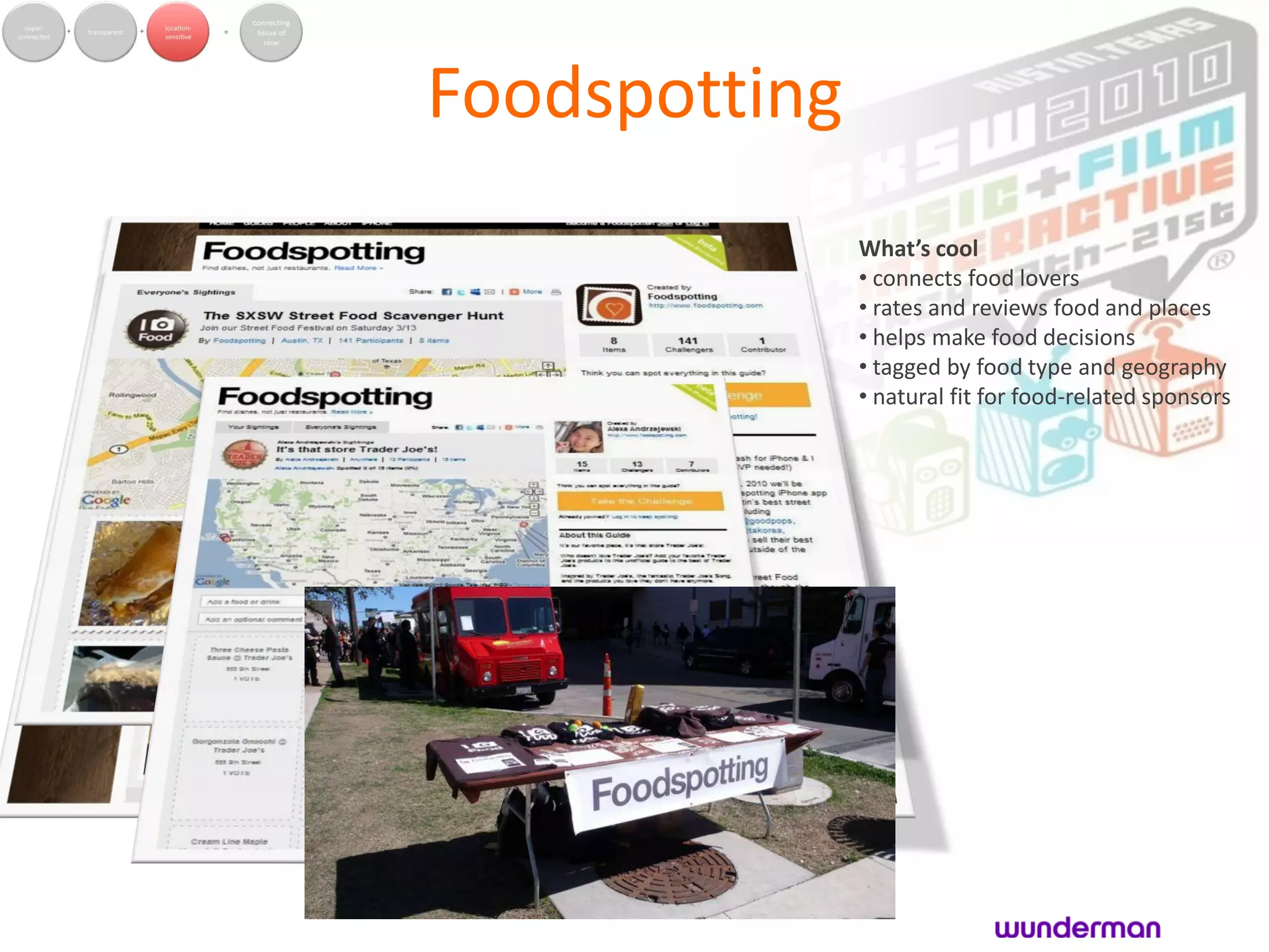 Foodspotting
               What’s cool
               • connects food lovers
               • rates and reviews food and places
               • helps make food decisions
               • tagged by food type and geography
               • natural fit for food-related sponsors
 