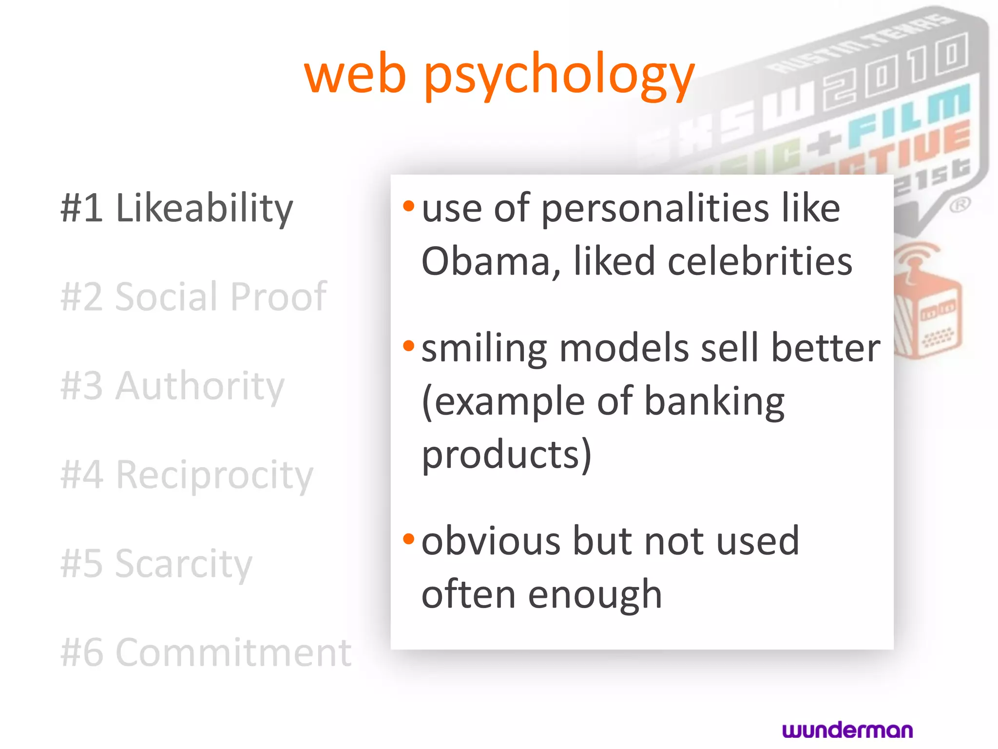 web psychology

#1 Likeability      •use of personalities like
                     Obama, liked celebrities
#2 Social Proof
                    •smiling models sell better
#3 Authority         (example of banking
#4 Reciprocity       products)
                    •obvious but not used
#5 Scarcity
                     often enough
#6 Commitment
 