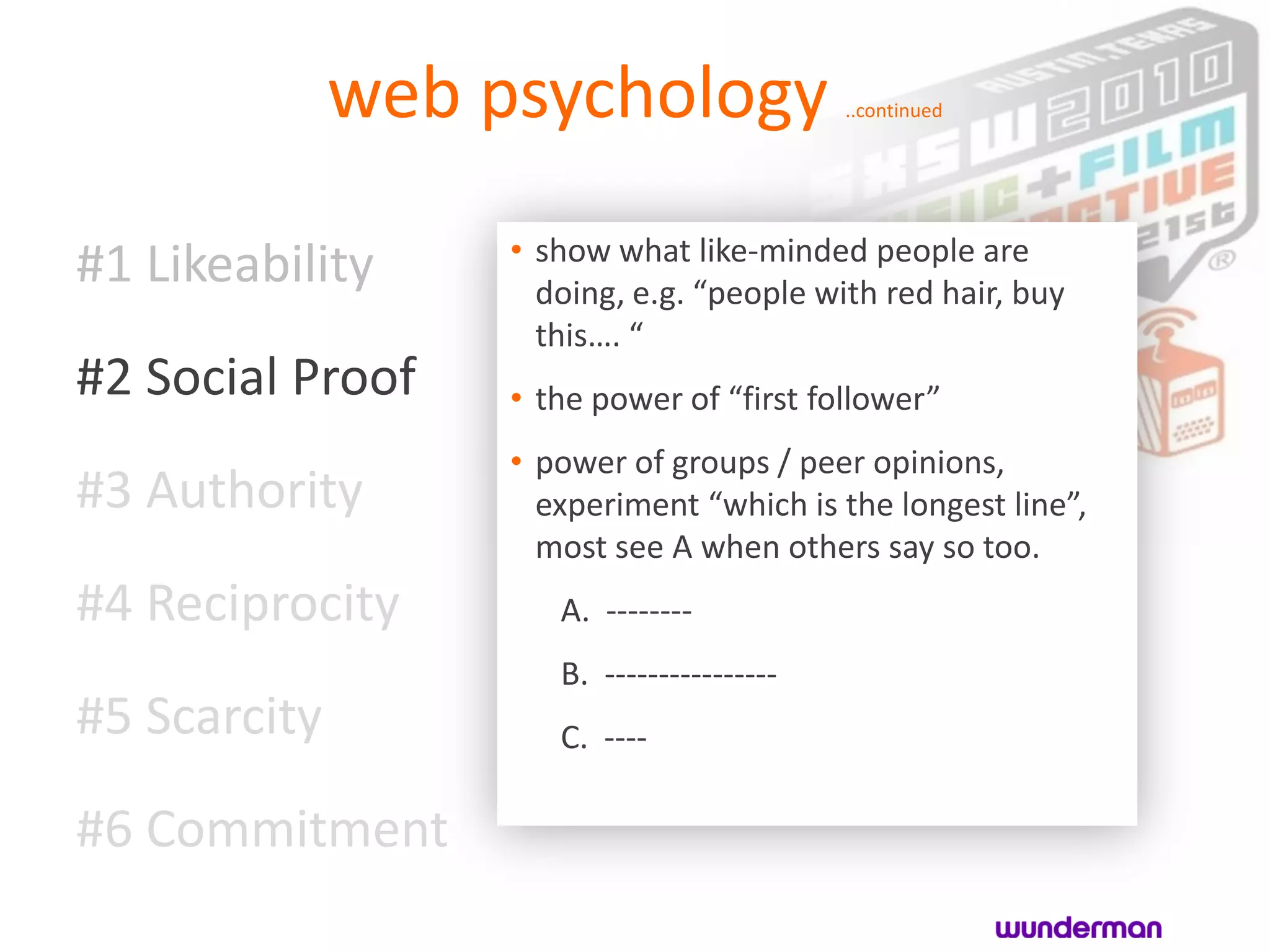 web psychology                ..continued




                   • show what like-minded people are
#1 Likeability       doing, e.g. “people with red hair, buy
                     this…. “
#2 Social Proof    • the power of “first follower”
                   • power of groups / peer opinions,
#3 Authority         experiment “which is the longest line”,
                     most see A when others say so too.
#4 Reciprocity        A. --------
                      B. ----------------
#5 Scarcity           C. ----

#6 Commitment
 