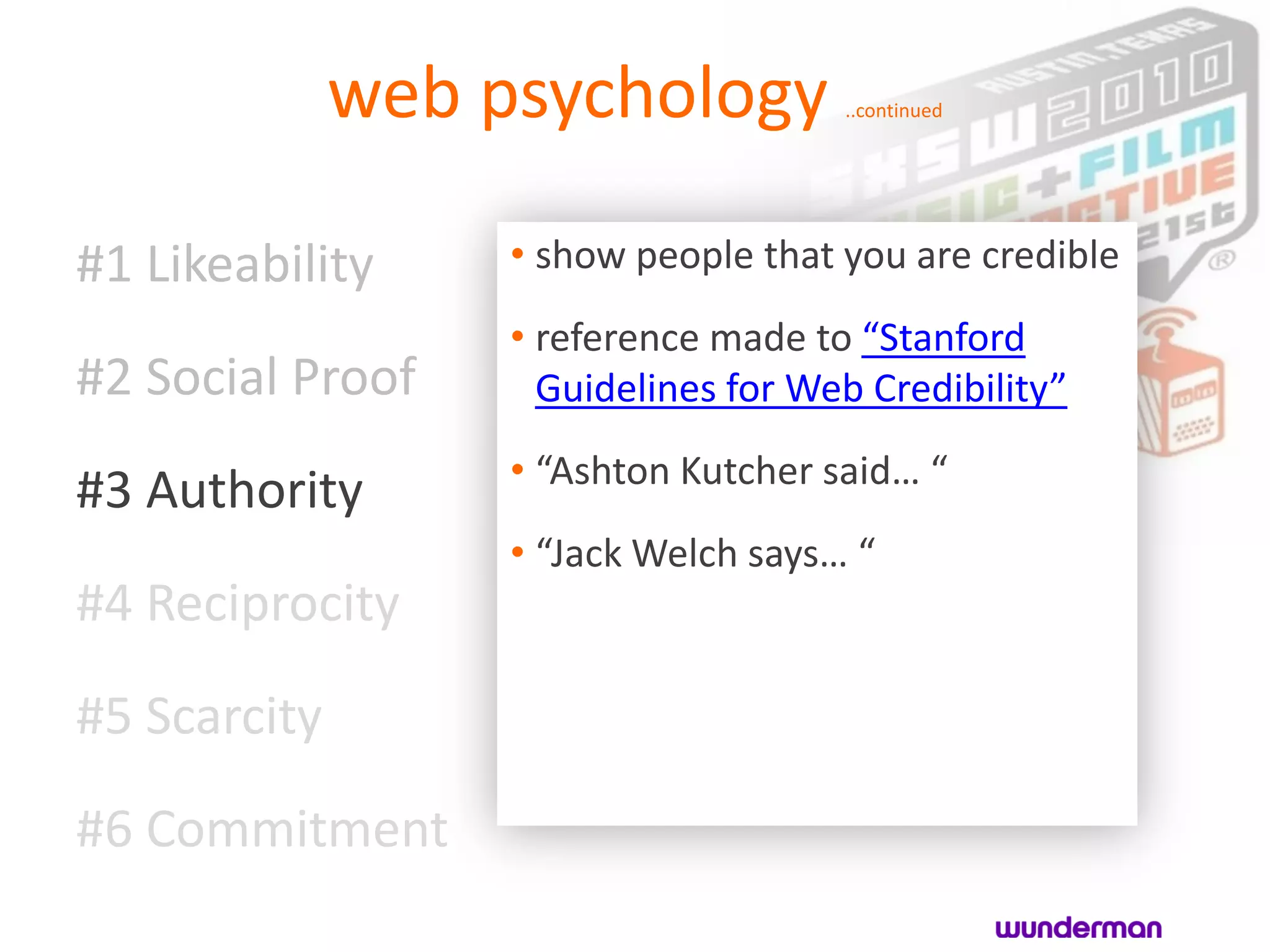 web psychology          ..continued




#1 Likeability     • show people that you are credible
                   • reference made to “Stanford
#2 Social Proof      Guidelines for Web Credibility”
                   • “Ashton Kutcher said… “
#3 Authority
                   • “Jack Welch says… “
#4 Reciprocity

#5 Scarcity
#6 Commitment
 