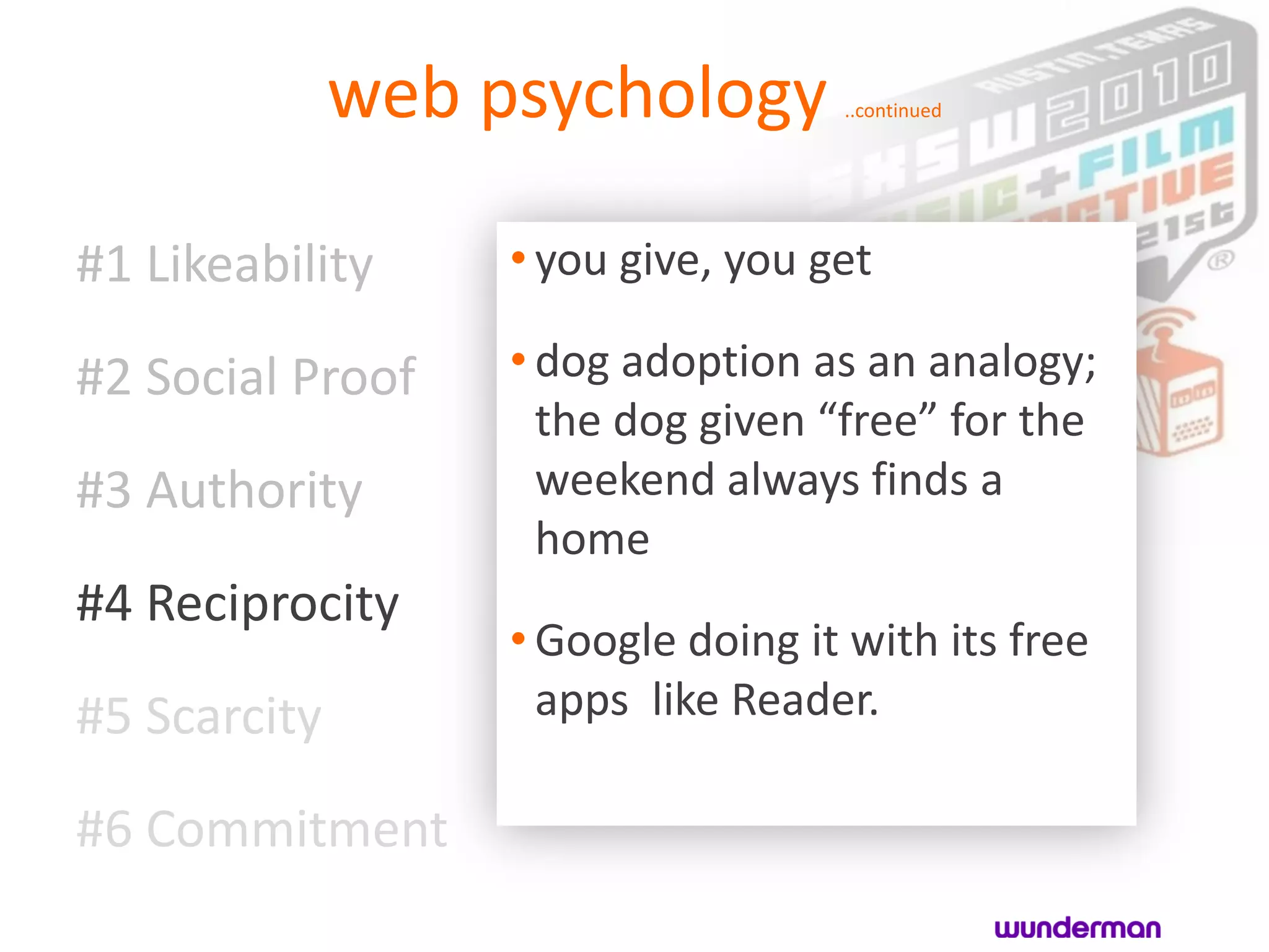 web psychology        ..continued




#1 Likeability     • you give, you get

#2 Social Proof    • dog adoption as an analogy;
                     the dog given “free” for the
#3 Authority         weekend always finds a
                     home
#4 Reciprocity
                   • Google doing it with its free
#5 Scarcity          apps like Reader.

#6 Commitment
 