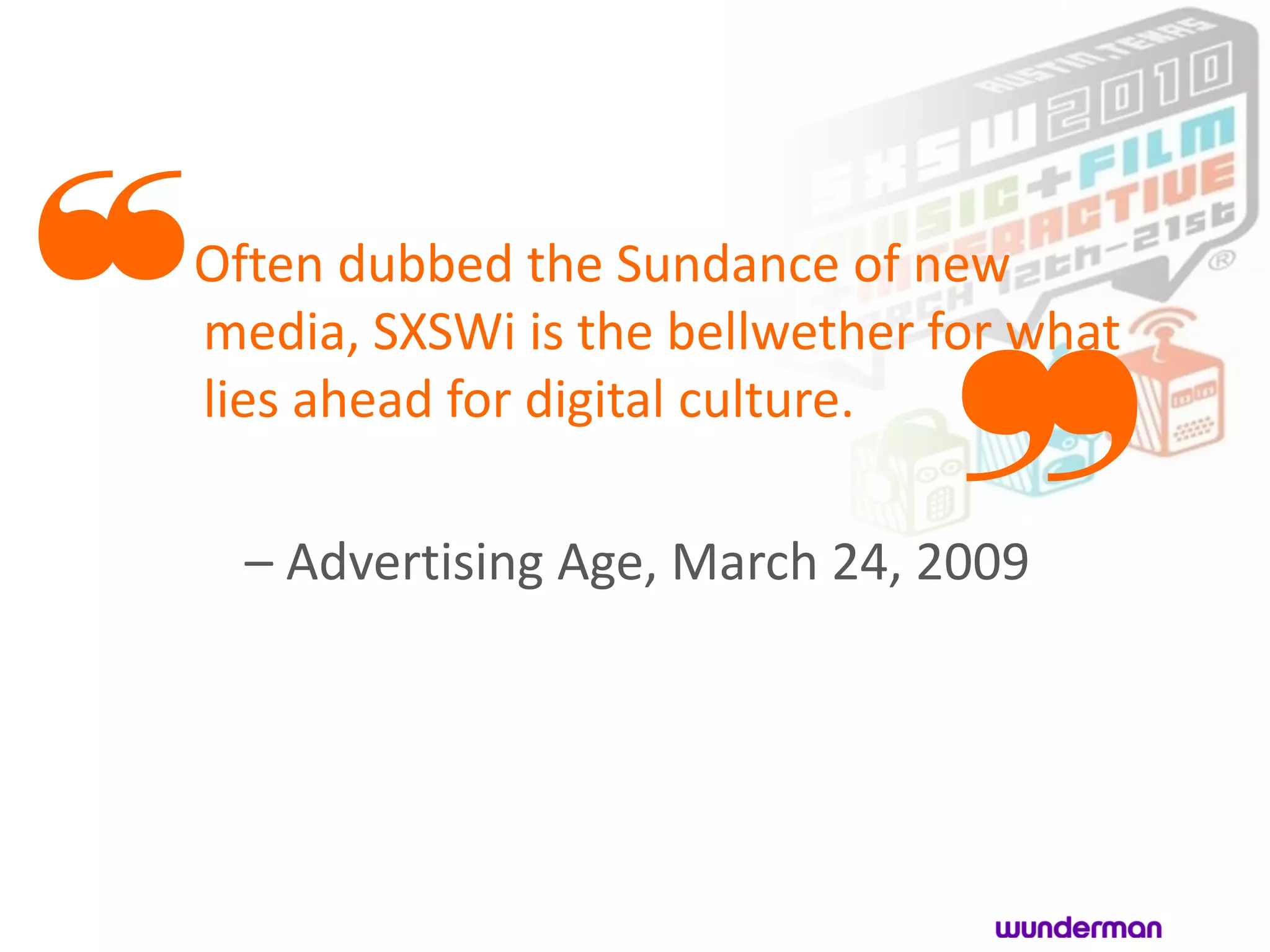 ❝
Often dubbed the Sundance of new



                               ❞
media, SXSWi is the bellwether for what
lies ahead for digital culture.

    – Advertising Age, March 24, 2009
 