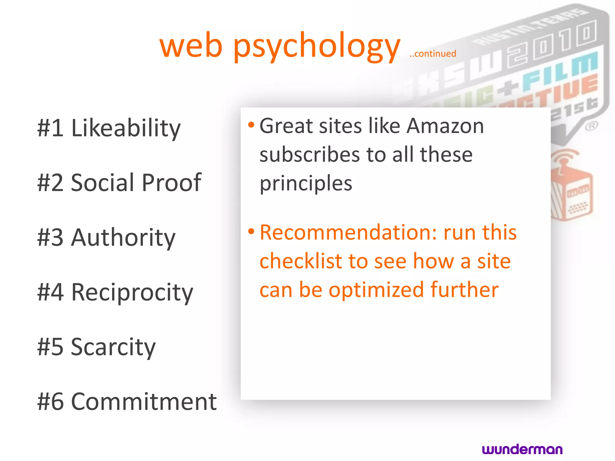 web psychology        ..continued




#1 Likeability     • Great sites like Amazon
                     subscribes to all these
#2 Social Proof      principles

#3 Authority       • Recommendation: run this
                     checklist to see how a site
#4 Reciprocity       can be optimized further

#5 Scarcity
#6 Commitment
 