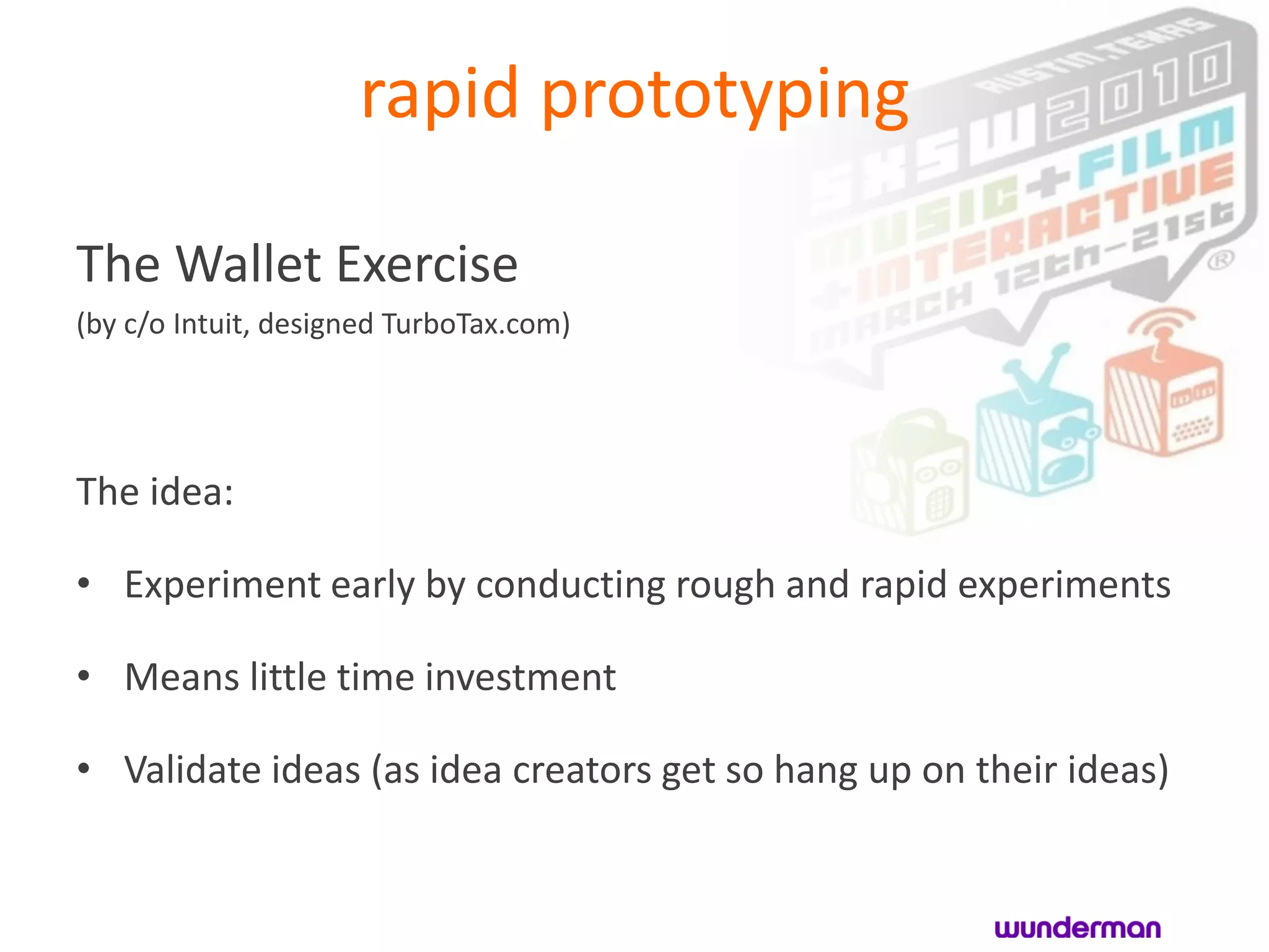 rapid prototyping

The Wallet Exercise
(by c/o Intuit, designed TurboTax.com)




The idea:

• Experiment early by conducting rough and rapid experiments

• Means little time investment

• Validate ideas (as idea creators get so hang up on their ideas)
 
